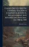 Copies Des Lettres Du GÃ(c)nÃ(c)ral D'alton à L'empereur Joseph Ii, Relativement Aux Affaires Des Pays-bas, En 1788 & 1789 Copies Des Lettres Du GÃ(c)nÃ(c)ral D'alton à L'empereur Joseph Ii, Relativement Aux Affaires Des Pays-bas, En 1788 & 1789