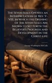 The Seven Seals Opened; an Interpretation of Rev. V-VIII, in Which the Opening of the Seven Seals Are Shown to Set Forth the Believer's Progress and Development in the Christ-life The Seven Seals Opened; an Interpretation of Rev. V-VIII, in Which the Opening of the Seven Seals Are Shown to Set Forth the Believer's Progress and Development in the Christ-life