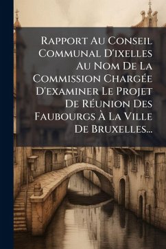 Rapport Au Conseil Communal D'ixelles Au Nom De La Commission ChargÃ(c)e D'examiner Le Projet De RÃ(c)union Des Faubourgs à La Ville De Bruxelles... - Anonymous Rapport Au Conseil Communal D'ixelles Au Nom De La Commission ChargÃ(c)e D'examiner Le Projet De RÃ(c)union Des Faubourgs à La Ville De Bruxelles... - Anonymous