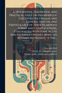 A Descriptive, Diagnostic and Practical Essay on Disorders of the Digestive Organs and General Health, and Particularly of Their Numerous Forms and Complications, Contrasted With Some Acute and Insidious Diseases; Being an Attempt to Prosecute The... - Hall, Marshall