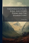 Theophrastus Such, Jubal And Other Poems And The Spanish Gypsy Theophrastus Such, Jubal And Other Poems And The Spanish Gypsy