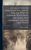 A Collection Of Tracts On Wet Docks For The Port Of London, With Hints On Trade And Commerce And On Free-ports A Collection Of Tracts On Wet Docks For The Port Of London, With Hints On Trade And Commerce And On Free-ports