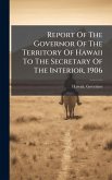Report Of The Governor Of The Territory Of Hawaii To The Secretary Of The Interior, 1906 Report Of The Governor Of The Territory Of Hawaii To The Secretary Of The Interior, 1906