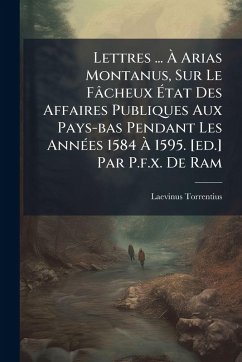 Lettres ... Ã€ Arias Montanus, Sur Le Fâcheux Ã‰tat Des Affaires Publiques Aux Pays-bas Pendant Les AnnÃ(c)es 1584 Ã€ 1595. [ed.] Par P.f.x. De Ram
