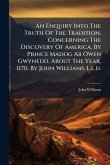 An Enquiry Into The Truth Of The Tradition, Concerning The Discovery Of America, By Prince Madog Ab Owen Gwynedd, About The Year, 1170. By John Williams, L.l.d. An Enquiry Into The Truth Of The Tradition, Concerning The Discovery Of America, By Prince Madog Ab Owen Gwynedd, About The Year, 1170. By John Williams, L.l.d.