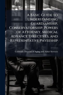 A Basic Guide to Understanding Guardianship, Conservatorship, Powers of Attorney, Medical Advance Directives, and Representative Payeeship Cover A Basic Guide to Understanding Guardianship, Conservatorship, Powers of Attorney, Medical Advance Directives, and Representative Payeeship