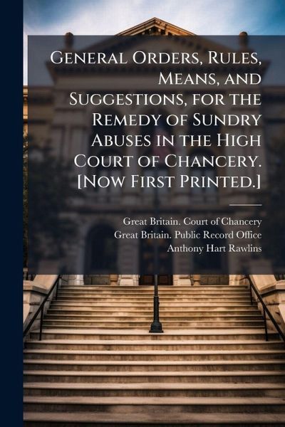 General Orders, Rules, Means, and Suggestions, for the Remedy of Sundry Abuses in the High Court of Chancery. [Now First Printed.]