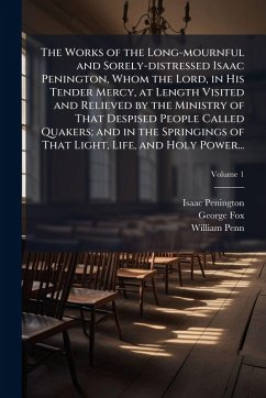 The Works of the Long-mournful and Sorely-distressed Isaac Penington, Whom the Lord, in His Tender Mercy, at Length Visited and Relieved by the Ministry of That Despised People Called Quakers; and in the Springings of That Light, Life, and Holy Power... - Penington, Isaac; Fox, George; Penn, William