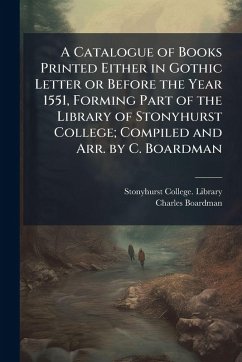 A Catalogue of Books Printed Either in Gothic Letter or Before the Year 1551, Forming Part of the Library of Stonyhurst College; Compiled and Arr. by C. Boardman - Boardman, Charles A Catalogue of Books Printed Either in Gothic Letter or Before the Year 1551, Forming Part of the Library of Stonyhurst College; Compiled and Arr. by C. Boardman - Boardman, Charles