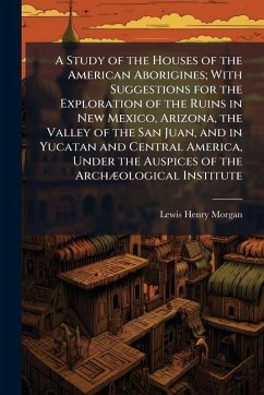 A Study of the Houses of the American Aborigines; With Suggestions for the Exploration of the Ruins in New Mexico, Arizona, the Valley of the San Juan, and in Yucatan and Central America, Under the Auspices of the ArchÃ]ological Institute - Morgan, Lewis Henry
