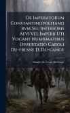 De Imperatorum Constantinopolitanorvm Seu Inferioris Aevi Vel Imperii Uti Vocant Numismatibus Dissertatio Caroli Du-fresne D. Du-cange De Imperatorum Constantinopolitanorvm Seu Inferioris Aevi Vel Imperii Uti Vocant Numismatibus Dissertatio Caroli Du-fresne D. Du-cange