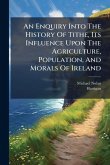 An Enquiry Into The History Of Tithe, Its Influence Upon The Agriculture, Population, And Morals Of Ireland An Enquiry Into The History Of Tithe, Its Influence Upon The Agriculture, Population, And Morals Of Ireland