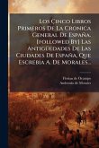 Los Ã&#135;inco Libros Primeros De La Cronica General De España. [followed By] Las AntigÃ1/4edades De Las Ciudades De España, Que Escrebia A. De Morales...
