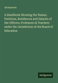 A Handbook Showing the Names, Positions, Residences and Salaries of the Officers, Professors & Teachers under the Jurisdiction of the Board of Education A Handbook Showing the Names, Positions, Residences and Salaries of the Officers, Professors & Teachers under the Jurisdiction of the Board of Education