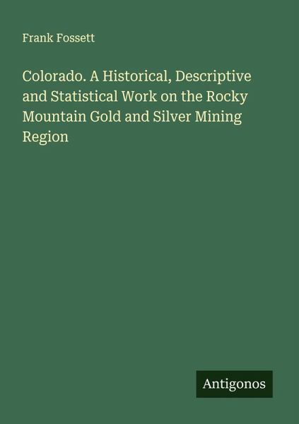 Colorado. A Historical, Descriptive and Statistical Work on the Rocky Mountain Gold and Silver Mining Region Colorado. A Historical, Descriptive and Statistical Work on the Rocky Mountain Gold and Silver Mining Region