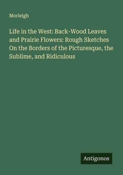 Life in the West: Back-Wood Leaves and Prairie Flowers: Rough Sketches On the Borders of the Picturesque, the Sublime, and Ridiculous Life in the West: Back-Wood Leaves and Prairie Flowers: Rough Sketches On the Borders of the Picturesque, the Sublime, and Ridiculous