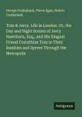 Tom & Jerry. Life in London. Or, the Day and Night Scenes of Jerry Hawthorn, Esq., and His Elegant Friend Corinthian Tom in Their Rambles and Sprees Through the Metropolis Tom & Jerry. Life in London. Or, the Day and Night Scenes of Jerry Hawthorn, Esq., and His Elegant Friend Corinthian Tom in Their Rambles and Sprees Through the Metropolis