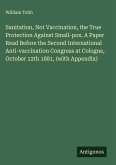 Sanitation, Not Vaccination, the True Protection Against Small-pox. A Paper Read Before the Second International Anti-vaccination Congress at Cologne, October 12th 1881, (with Appendix) Sanitation, Not Vaccination, the True Protection Against Small-pox. A Paper Read Before the Second International Anti-vaccination Congress at Cologne, October 12th 1881, (with Appendix)
