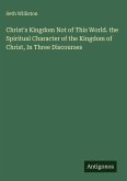 Christ's Kingdom Not of This World. the Spiritual Character of the Kingdom of Christ, In Three Discourses Christ's Kingdom Not of This World. the Spiritual Character of the Kingdom of Christ, In Three Discourses