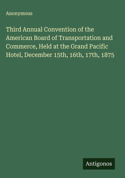 Third Annual Convention of the American Board of Transportation and Commerce, Held at the Grand Pacific Hotel, December 15th, 16th, 17th, 1875 Third Annual Convention of the American Board of Transportation and Commerce, Held at the Grand Pacific Hotel, December 15th, 16th, 17th, 1875