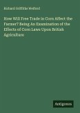 How Will Free Trade in Corn Affect the Farmer? Being An Examination of the Effects of Corn Laws Upon British Agriculture