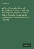 An Act to Reorganize the Local Government of the City of New York, Passed April 30, 1873, as Amended. With an Appendix Containing the Supplementary Acts Passed Since the Year 1873