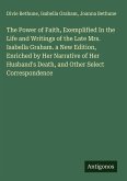 The Power of Faith, Exemplified In the Life and Writings of the Late Mrs. Isabella Graham. a New Edition, Enriched by Her Narrative of Her Husband's Death, and Other Select Correspondence The Power of Faith, Exemplified In the Life and Writings of the Late Mrs. Isabella Graham. a New Edition, Enriched by Her Narrative of Her Husband's Death, and Other Select Correspondence