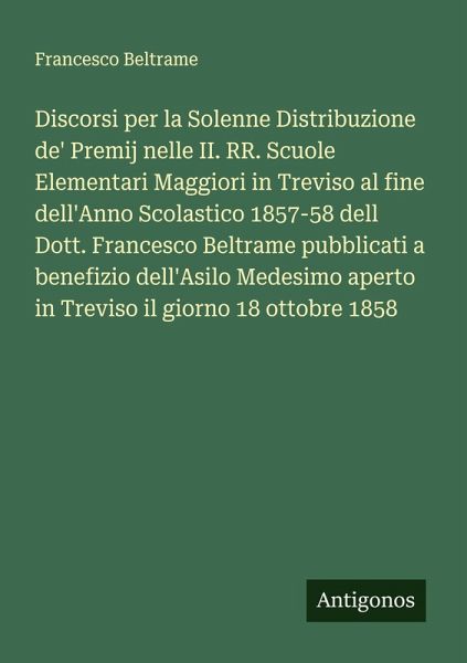 Discorsi per la Solenne Distribuzione de' Premij nelle II. RR. Scuole Elementari Maggiori in Treviso al fine dell'Anno Scolastico 1857-58 dell Dott. Francesco Beltrame pubblicati a benefizio dell'Asilo Medesimo aperto in Treviso il giorno 18 ottobre 1858