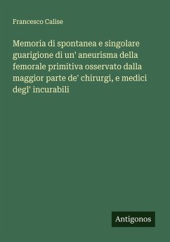 Memoria di spontanea e singolare guarigione di un' aneurisma della femorale primitiva osservato dalla maggior parte de' chirurgi, e medici degl' incurabili - Calise, Francesco