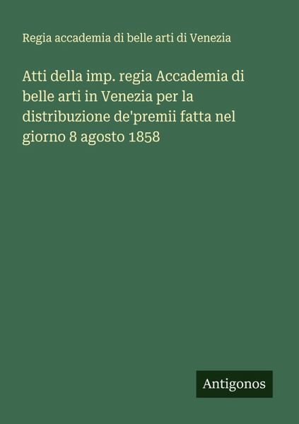 Atti della imp. regia Accademia di belle arti in Venezia per la distribuzione de'premii fatta nel giorno 8 agosto 1858 Atti della imp. regia Accademia di belle arti in Venezia per la distribuzione de'premii fatta nel giorno 8 agosto 1858