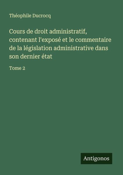 Cours de droit administratif, contenant l'exposé et le commentaire de la législation administrative dans son dernier état