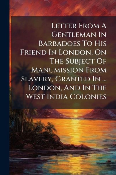 Letter From A Gentleman In Barbadoes To His Friend In London, On The Subject Of Manumission From Slavery, Granted In ... London, And In The West India Colonies Letter From A Gentleman In Barbadoes To His Friend In London, On The Subject Of Manumission From Slavery, Granted In ... London, And In The West India Colonies