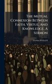 The Mutual Connexion Between Faith, Virtue, And Knowledge, A Sermon The Mutual Connexion Between Faith, Virtue, And Knowledge, A Sermon