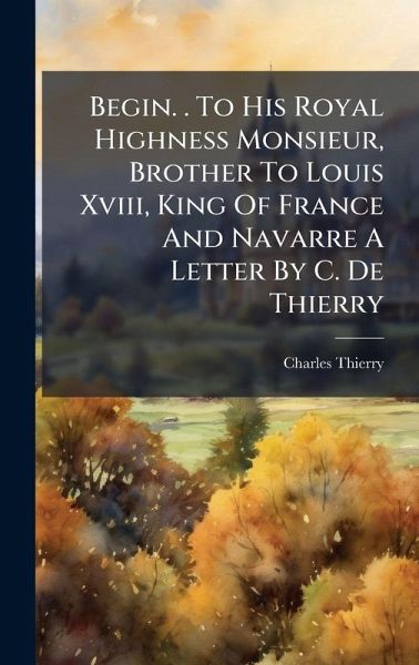 Begin. . To His Royal Highness Monsieur, Brother To Louis Xviii, King Of France And Navarre A Letter By C. De Thierry Begin. . To His Royal Highness Monsieur, Brother To Louis Xviii, King Of France And Navarre A Letter By C. De Thierry