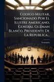Codigo Militar, Sancionado Por El Ilustre Americano, General Guzman Blanco, Presidente De La Republica... Codigo Militar, Sancionado Por El Ilustre Americano, General Guzman Blanco, Presidente De La Republica...