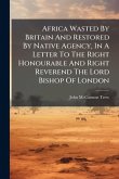 Africa Wasted By Britain And Restored By Native Agency, In A Letter To The Right Honourable And Right Reverend The Lord Bishop Of London Africa Wasted By Britain And Restored By Native Agency, In A Letter To The Right Honourable And Right Reverend The Lord Bishop Of London
