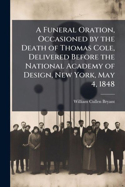 A Funeral Oration, Occasioned by the Death of Thomas Cole, Delivered Before the National Academy of Design, New York, May 4, 1848 A Funeral Oration, Occasioned by the Death of Thomas Cole, Delivered Before the National Academy of Design, New York, May 4, 1848