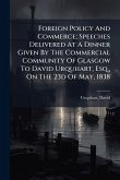 Foreign Policy And Commerce; Speeches Delivered At A Dinner Given By The Commercial Community Of Glasgow To David Urquhart, Esq., On The 23d Of May, 1838