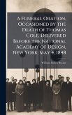 A Funeral Oration, Occasioned by the Death of Thomas Cole, Delivered Before the National Academy of Design, New York, May 4, 1848 A Funeral Oration, Occasioned by the Death of Thomas Cole, Delivered Before the National Academy of Design, New York, May 4, 1848