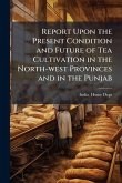 Report Upon the Present Condition and Future of Tea Cultivation in the North-west Provinces and in the Punjab Report Upon the Present Condition and Future of Tea Cultivation in the North-west Provinces and in the Punjab