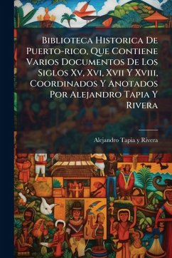 Biblioteca Historica De Puerto-rico, Que Contiene Varios Documentos De Los Siglos Xv, Xvi, Xvii Y Xviii, Coordinados Y Anotados Por Alejandro Tapia Y Rivera Biblioteca Historica De Puerto-rico, Que Contiene Varios Documentos De Los Siglos Xv, Xvi, Xvii Y Xviii, Coordinados Y Anotados Por Alejandro Tapia Y Rivera