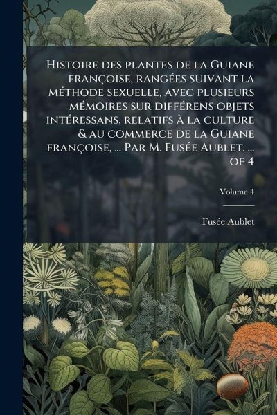 Histoire des plantes de la Guiane françoise, rangÃ(c)es suivant la mÃ(c)thode sexuelle, avec plusieurs mÃ(c)moires sur diffÃ(c)rens objets intÃ(c)ressans, relatifs à la culture & au commerce de la Guiane françoise, ... Par M. FusÃ(c)e Aublet. ... of 4 Histoire des plantes de la Guiane françoise, rangÃ(c)es suivant la mÃ(c)thode sexuelle, avec plusieurs mÃ(c)moires sur diffÃ(c)rens objets intÃ(c)ressans, relatifs à la culture & au commerce de la Guiane françoise, ... Par M. FusÃ(c)e Aublet. ... of 4