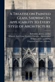 A Treatise on Painted Glass, Shewing Its Applicablity to Every Style of Architecture