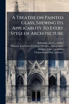 A Treatise on Painted Glass, Shewing Its Applicablity to Every Style of Architecture A Treatise on Painted Glass, Shewing Its Applicablity to Every Style of Architecture