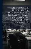 A Sketch Of The History Of The Indian Press, During The Last Ten Years, With A Biographical Account Of J.s. Buckingham A Sketch Of The History Of The Indian Press, During The Last Ten Years, With A Biographical Account Of J.s. Buckingham