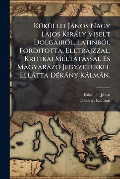 KÃ1/4kÃ1/4llei Jànos Nagy Lajos Kiràly Viselt DolgairÃ3l. LatinbÃ3l Forditotta, Ã‰letrajzzal, Kritikai MÃ(c)ltatàssal Ã‰s MagyaràzÃ3 Jegyzetekkel Ellàtta DÃ(c)kàny Kàlmàn. - 1320?-1394?, Kã/kã/llei Jànos; Kàlmàn, Dã(c)Kàny