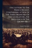 Five Letters To The Prince Regent, Containing A View Of The Three Branches Of The Legislature, The Influence Of The Crown [&c.]