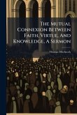 The Mutual Connexion Between Faith, Virtue, And Knowledge, A Sermon The Mutual Connexion Between Faith, Virtue, And Knowledge, A Sermon