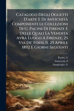 Catalogo Degli Oggetti D'arte E Di AntichitÃ Componenti Le Collezioni Di G. Pacini Di Firenze E Delle Quali La Vendita AvrÃ Luogo A Firenze, 25 Via De' Fossi, Il 25 Aprile 1892 E Giorni Seguenti - (Giuseppe), Pacini G; S, Innocenti; G, Sangiorgio