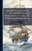 The Engineer's Guide To The Royal And Mercantile Navies, By A Practical Engineer The Engineer's Guide To The Royal And Mercantile Navies, By A Practical Engineer